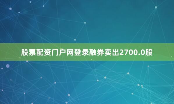 股票配资门户网登录融券卖出2700.0股