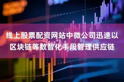 线上股票配资网站中微公司迅速以区块链等数智化手段管理供应链