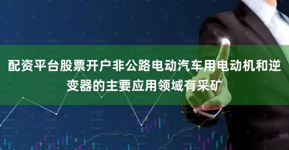 配资平台股票开户非公路电动汽车用电动机和逆变器的主要应用领域有采矿