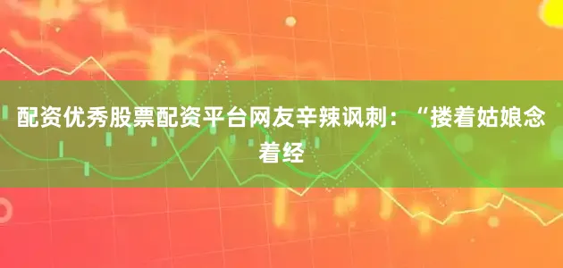 配资优秀股票配资平台网友辛辣讽刺：“搂着姑娘念着经