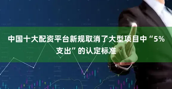 中国十大配资平台新规取消了大型项目中“5%支出”的认定标准