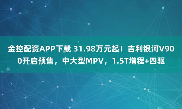 金控配资APP下载 31.98万元起！吉利银河V900开启预售，中大型MPV，1.5T增程+四驱