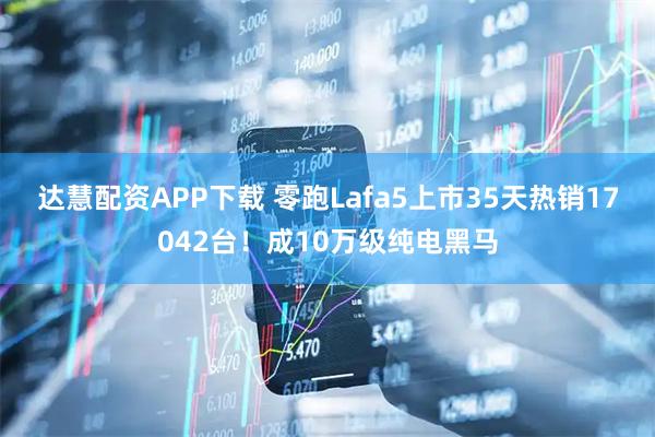 达慧配资APP下载 零跑Lafa5上市35天热销17042台！成10万级纯电黑马