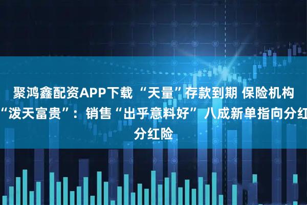 聚鸿鑫配资APP下载 “天量”存款到期 保险机构接“泼天富贵”：销售“出乎意料好” 八成新单指向分红险