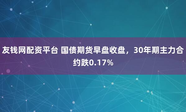 友钱网配资平台 国债期货早盘收盘，30年期主力合约跌0.17%