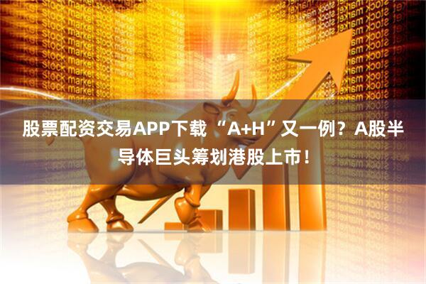 股票配资交易APP下载 “A+H”又一例？A股半导体巨头筹划港股上市！
