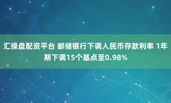 汇操盘配资平台 邮储银行下调人民币存款利率 1年期下调15个基点至0.98%