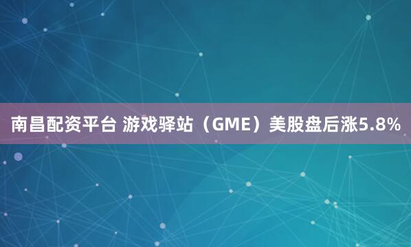 南昌配资平台 游戏驿站（GME）美股盘后涨5.8%