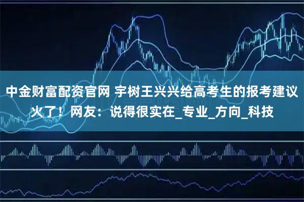 中金财富配资官网 宇树王兴兴给高考生的报考建议火了！网友：说得很实在_专业_方向_科技
