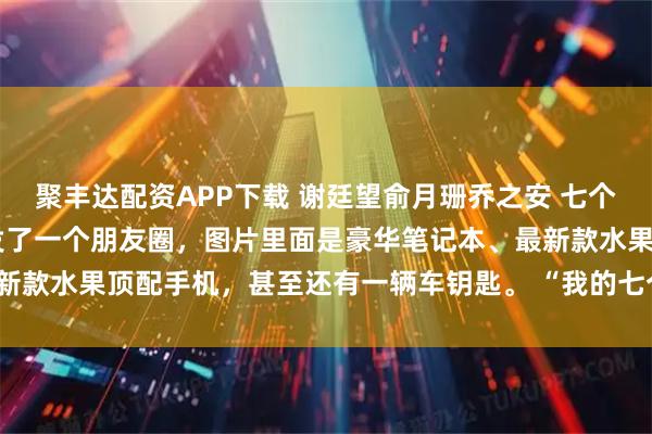 聚丰达配资APP下载 谢廷望俞月珊乔之安 七个童养媳自寻死路 乔之安发了一个朋友圈，图片里面是豪华笔记本、最新款水果顶配手机，甚至还有一辆车钥匙。 “我的七个骑士，这么_姐姐