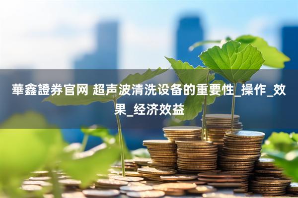 華鑫證券官网 超声波清洗设备的重要性_操作_效果_经济效益