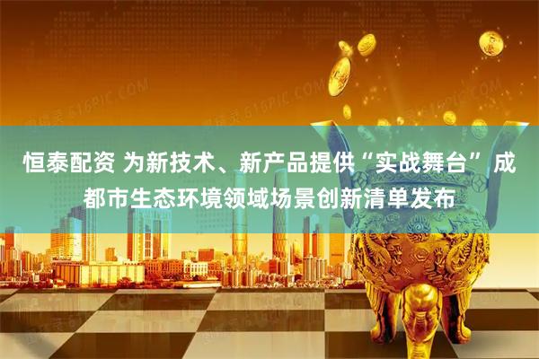 恒泰配资 为新技术、新产品提供“实战舞台” 成都市生态环境领域场景创新清单发布