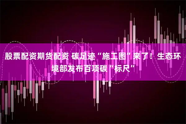 股票配资期货配资 碳足迹“施工图”来了！生态环境部发布百项碳“标尺”