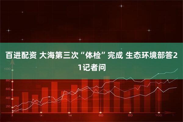 百进配资 大海第三次“体检”完成 生态环境部答21记者问