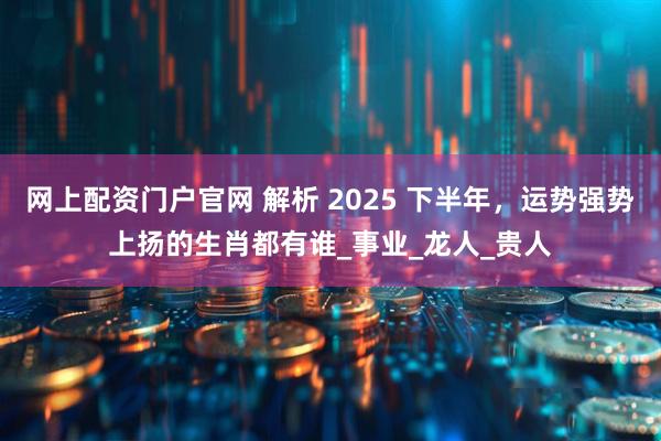 网上配资门户官网 解析 2025 下半年，运势强势上扬的生肖都有谁_事业_龙人_贵人
