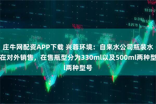 庄牛网配资APP下载 兴蓉环境：自来水公司瓶装水已在对外销售，在售瓶型分为330ml以及500ml两种型号