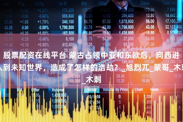 股票配资在线平台 蒙古占领中亚和东欧后，向西进入到未知世界，造成了怎样的浩劫？_旭烈兀_蒙哥_木刺