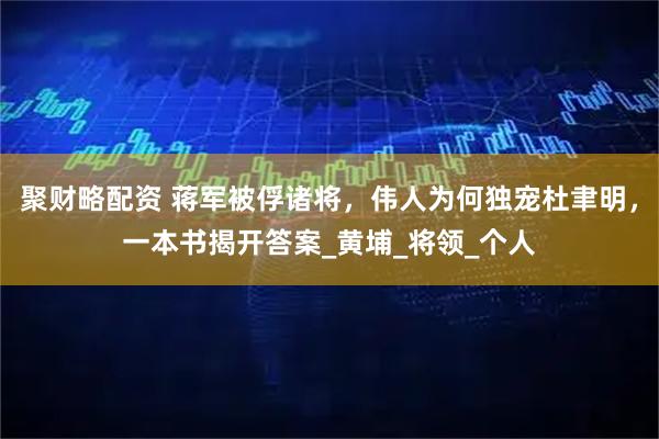聚财略配资 蒋军被俘诸将，伟人为何独宠杜聿明，一本书揭开答案_黄埔_将领_个人