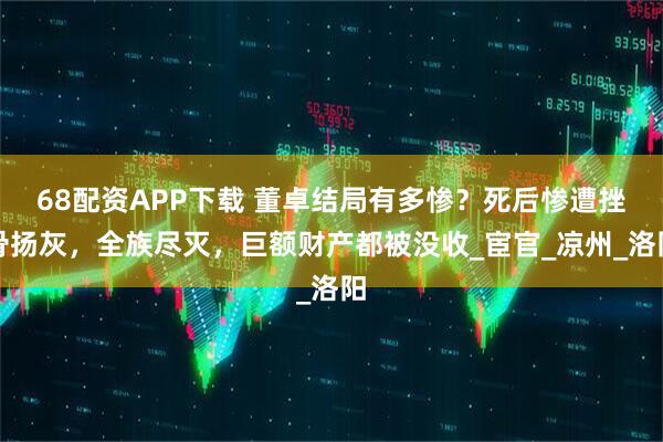 68配资APP下载 董卓结局有多惨？死后惨遭挫骨扬灰，全族尽灭，巨额财产都被没收_宦官_凉州_洛阳