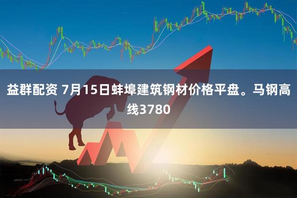 益群配资 7月15日蚌埠建筑钢材价格平盘。马钢高线3780