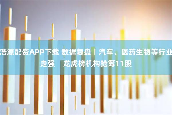 浩源配资APP下载 数据复盘丨汽车、医药生物等行业走强    龙虎榜机构抢筹11股