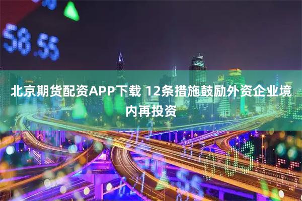 北京期货配资APP下载 12条措施鼓励外资企业境内再投资