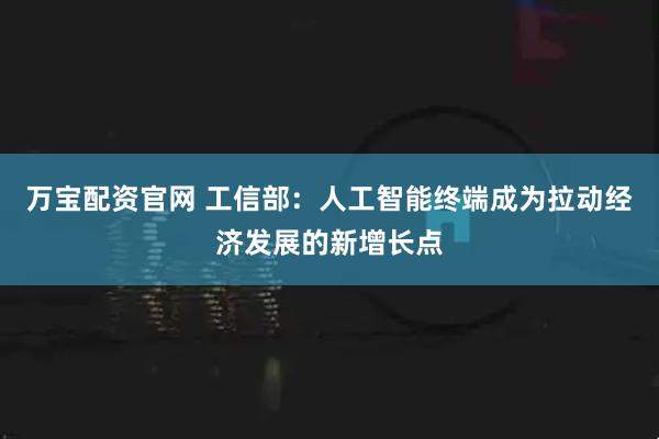 万宝配资官网 工信部：人工智能终端成为拉动经济发展的新增长点