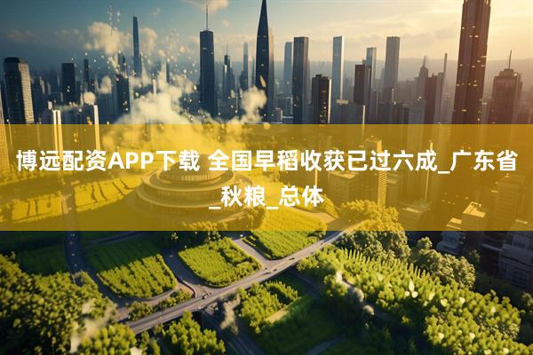 博远配资APP下载 全国早稻收获已过六成_广东省_秋粮_总体