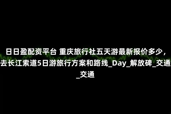 日日盈配资平台 重庆旅行社五天游最新报价多少，去长江索道5日游旅行方案和路线_Day_解放碑_交通
