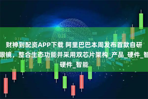 财神到配资APP下载 阿里巴巴本周发布首款自研AI眼镜，整合生态功能并采用双芯片架构_产品_硬件_智能