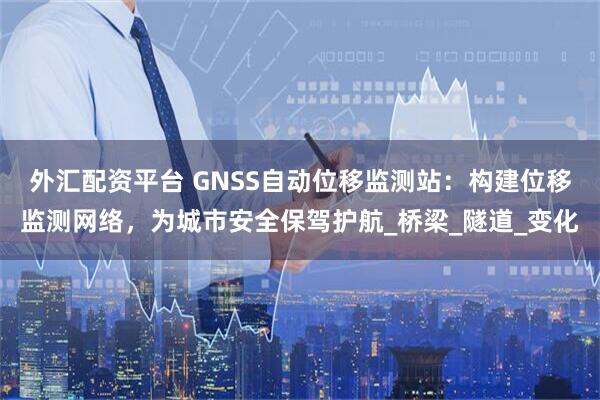 外汇配资平台 GNSS自动位移监测站：构建位移监测网络，为城市安全保驾护航_桥梁_隧道_变化