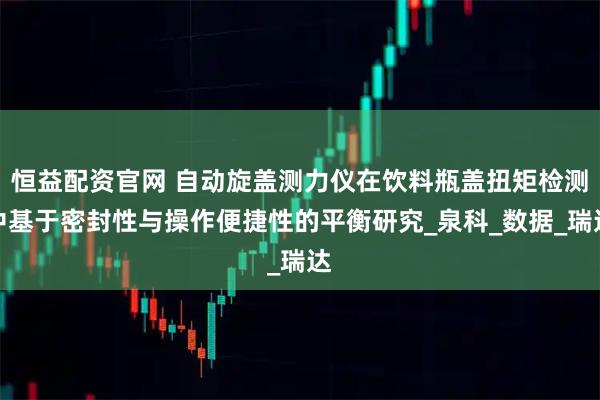 恒益配资官网 自动旋盖测力仪在饮料瓶盖扭矩检测中基于密封性与操作便捷性的平衡研究_泉科_数据_瑞达