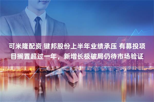 可米隆配资 键邦股份上半年业绩承压 有募投项目搁置超过一年，新增长极破局仍待市场验证