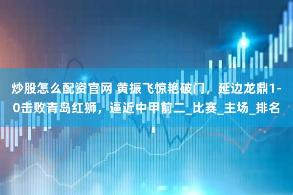 炒股怎么配资官网 黄振飞惊艳破门，延边龙鼎1-0击败青岛红狮，逼近中甲前二_比赛_主场_排名