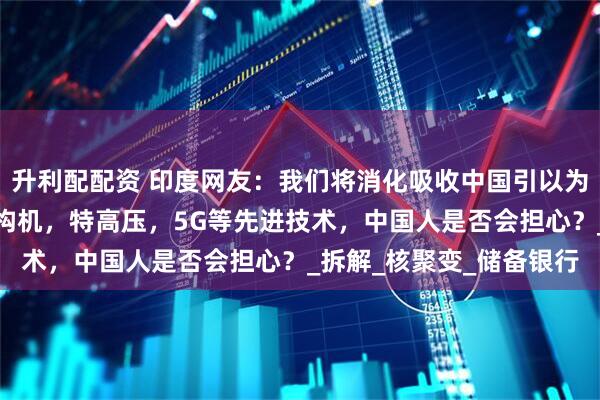 升利配配资 印度网友：我们将消化吸收中国引以为傲的高端技术，包括盾构机，特高压，5G等先进技术，中国人是否会担心？_拆解_核聚变_储备银行