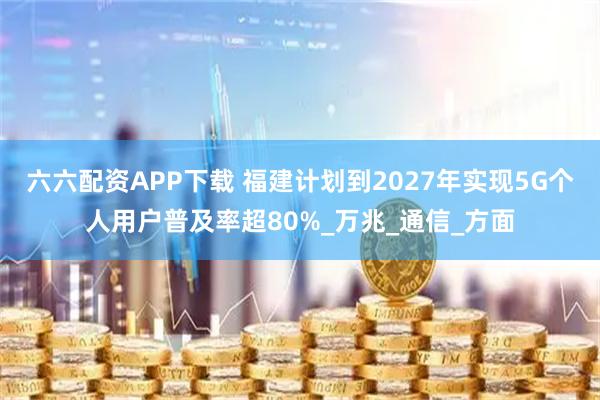 六六配资APP下载 福建计划到2027年实现5G个人用户普及率超80%_万兆_通信_方面