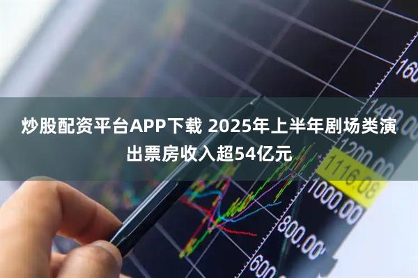 炒股配资平台APP下载 2025年上半年剧场类演出票房收入超54亿元