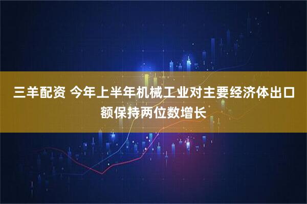三羊配资 今年上半年机械工业对主要经济体出口额保持两位数增长
