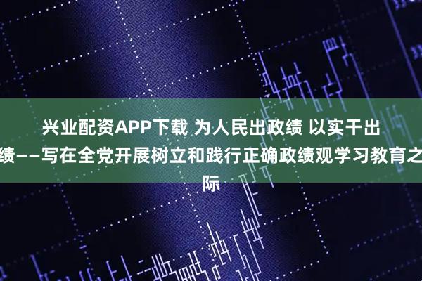 兴业配资APP下载 为人民出政绩 以实干出政绩——写在全党开展树立和践行正确政绩观学习教育之际