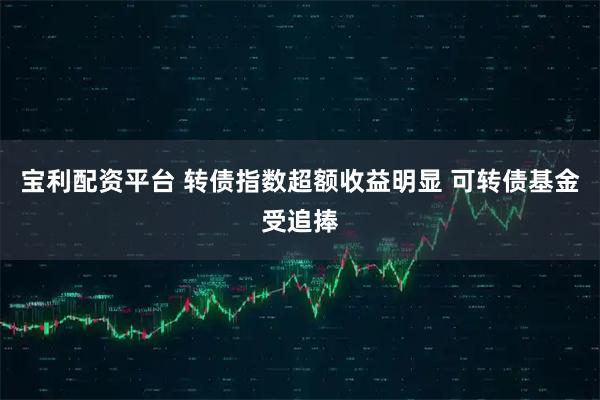 宝利配资平台 转债指数超额收益明显 可转债基金受追捧