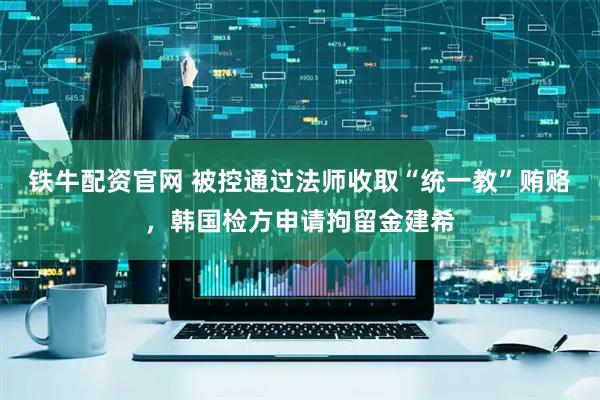 铁牛配资官网 被控通过法师收取“统一教”贿赂，韩国检方申请拘留金建希