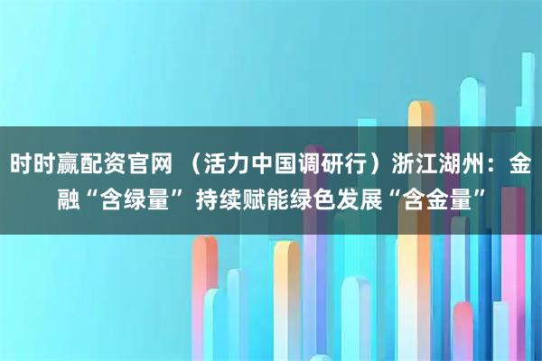 时时赢配资官网 （活力中国调研行）浙江湖州：金融“含绿量” 持续赋能绿色发展“含金量”