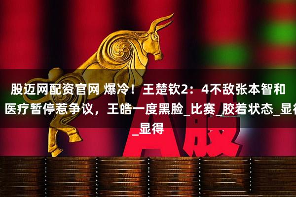 股迈网配资官网 爆冷！王楚钦2：4不敌张本智和！医疗暂停惹争议，王皓一度黑脸_比赛_胶着状态_显得