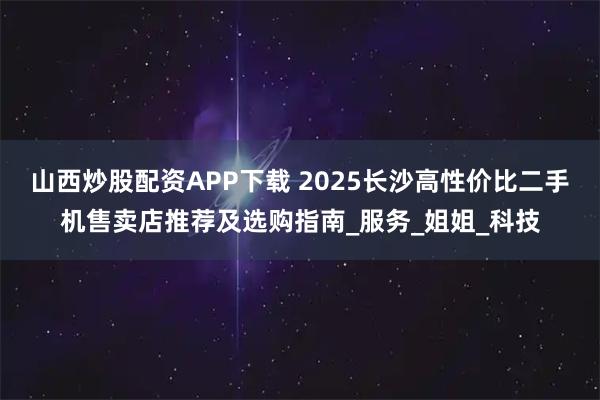 山西炒股配资APP下载 2025长沙高性价比二手机售卖店推荐及选购指南_服务_姐姐_科技