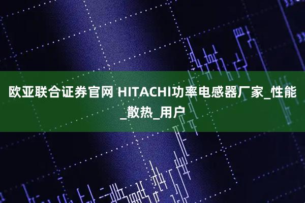 欧亚联合证券官网 HITACHI功率电感器厂家_性能_散热_用户