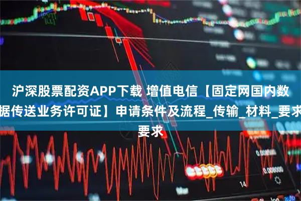沪深股票配资APP下载 增值电信【固定网国内数据传送业务许可证】申请条件及流程_传输_材料_要求