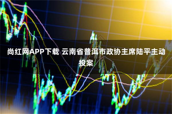 尚红网APP下载 云南省普洱市政协主席陆平主动投案