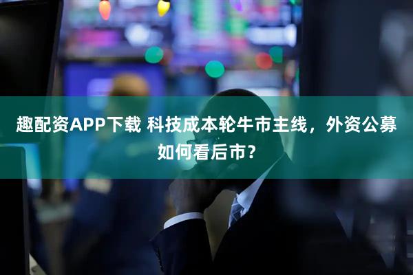 趣配资APP下载 科技成本轮牛市主线，外资公募如何看后市？