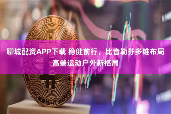 聊城配资APP下载 稳健前行，比音勒芬多维布局高端运动户外新格局