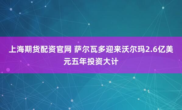 上海期货配资官网 萨尔瓦多迎来沃尔玛2.6亿美元五年投资大计